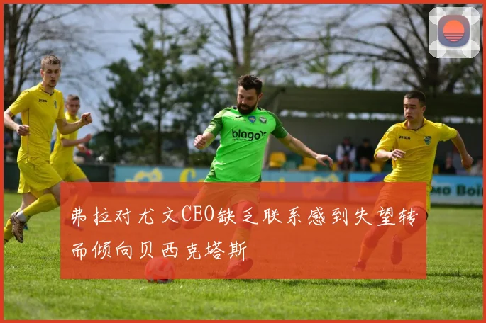 弗拉对尤文CEO缺乏联系感到失望转而倾向贝西克塔斯